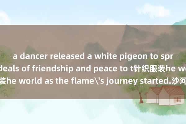 a dancer released a white pigeon to spread the Olympic ideals of friendship and peace to t针织服装he world as the flame's journey started.沙河市科实棉类有限公司